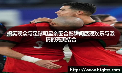 搞笑观众与足球明星亲密合影瞬间展现欢乐与激情的完美结合